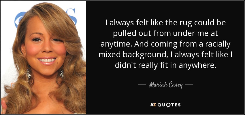 I always felt like the rug could be pulled out from under me at anytime. And coming from a racially mixed background, I always felt like I didn't really fit in anywhere. - Mariah Carey