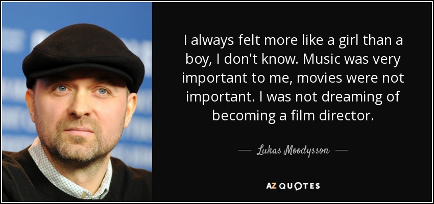 I always felt more like a girl than a boy, I don't know. Music was very important to me, movies were not important. I was not dreaming of becoming a film director. - Lukas Moodysson