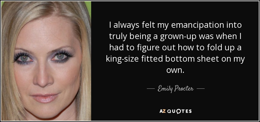 I always felt my emancipation into truly being a grown-up was when I had to figure out how to fold up a king-size fitted bottom sheet on my own. - Emily Procter