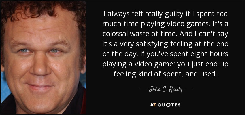 I always felt really guilty if I spent too much time playing video games. It's a colossal waste of time. And I can't say it's a very satisfying feeling at the end of the day, if you've spent eight hours playing a video game; you just end up feeling kind of spent, and used. - John C. Reilly