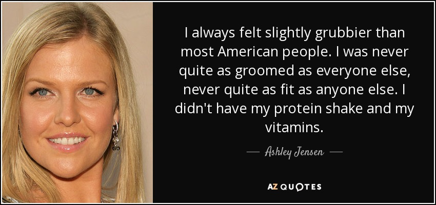 I always felt slightly grubbier than most American people. I was never quite as groomed as everyone else, never quite as fit as anyone else. I didn't have my protein shake and my vitamins. - Ashley Jensen