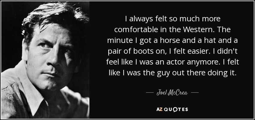 I always felt so much more comfortable in the Western. The minute I got a horse and a hat and a pair of boots on, I felt easier. I didn't feel like I was an actor anymore. I felt like I was the guy out there doing it. - Joel McCrea