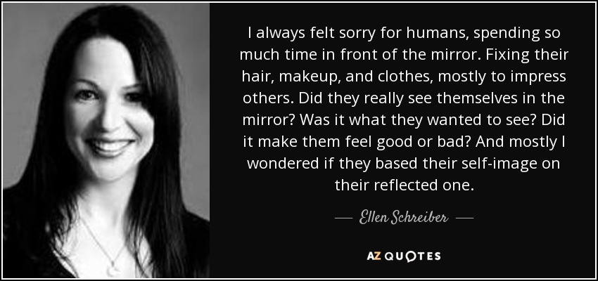 I always felt sorry for humans, spending so much time in front of the mirror. Fixing their hair, makeup, and clothes, mostly to impress others. Did they really see themselves in the mirror? Was it what they wanted to see? Did it make them feel good or bad? And mostly I wondered if they based their self-image on their reflected one. - Ellen Schreiber