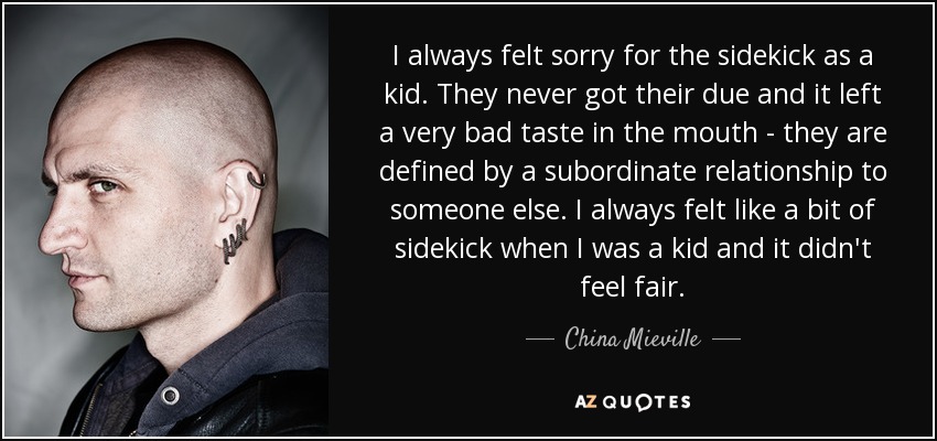 I always felt sorry for the sidekick as a kid. They never got their due and it left a very bad taste in the mouth - they are defined by a subordinate relationship to someone else. I always felt like a bit of sidekick when I was a kid and it didn't feel fair. - China Mieville