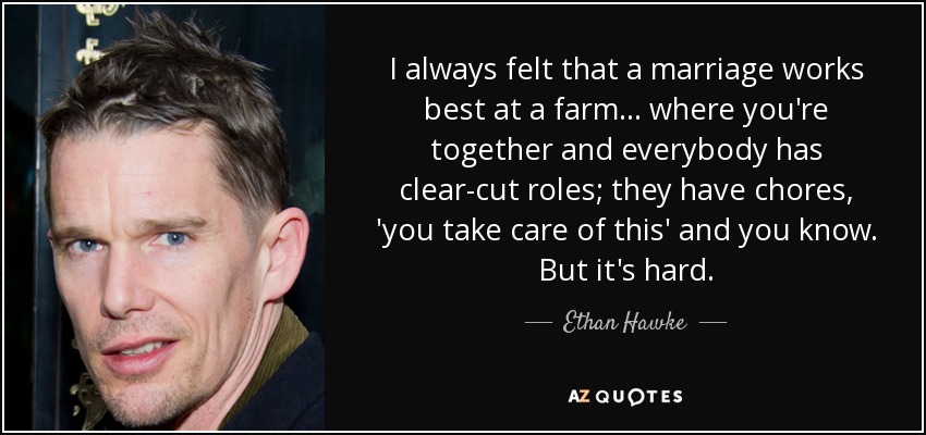 I always felt that a marriage works best at a farm... where you're together and everybody has clear-cut roles; they have chores, 'you take care of this' and you know. But it's hard. - Ethan Hawke