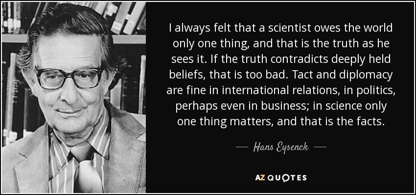 I always felt that a scientist owes the world only one thing, and that is the truth as he sees it. If the truth contradicts deeply held beliefs, that is too bad. Tact and diplomacy are fine in international relations, in politics, perhaps even in business; in science only one thing matters, and that is the facts. - Hans Eysenck