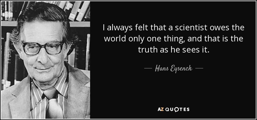 I always felt that a scientist owes the world only one thing, and that is the truth as he sees it. - Hans Eysenck