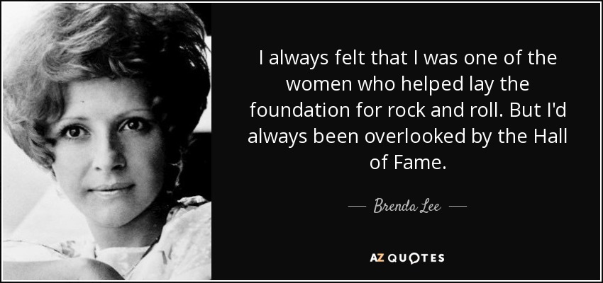I always felt that I was one of the women who helped lay the foundation for rock and roll. But I'd always been overlooked by the Hall of Fame. - Brenda Lee