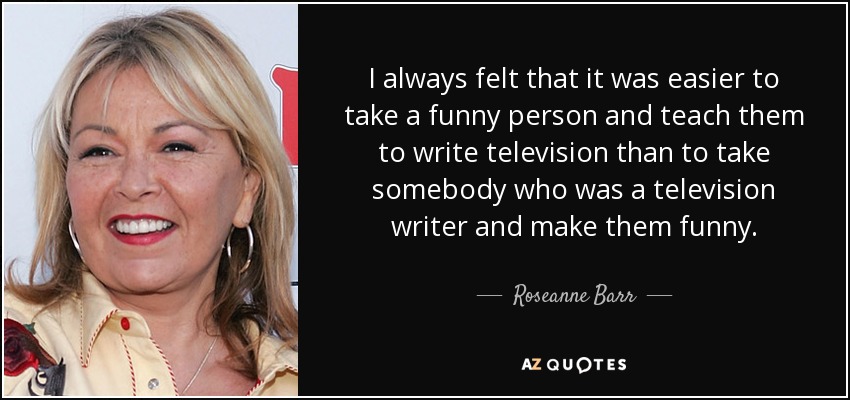 I always felt that it was easier to take a funny person and teach them to write television than to take somebody who was a television writer and make them funny. - Roseanne Barr