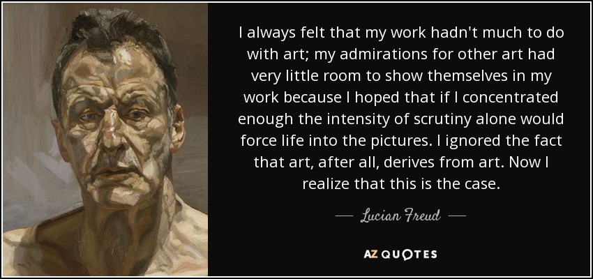 I always felt that my work hadn't much to do with art; my admirations for other art had very little room to show themselves in my work because I hoped that if I concentrated enough the intensity of scrutiny alone would force life into the pictures. I ignored the fact that art, after all, derives from art. Now I realize that this is the case. - Lucian Freud