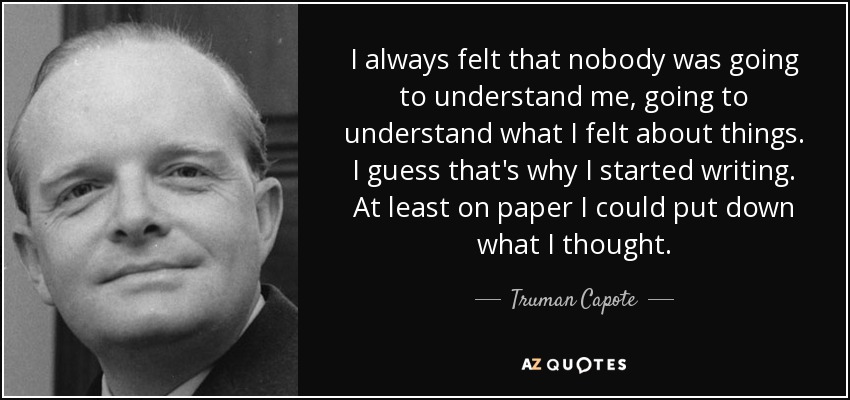 I always felt that nobody was going to understand me, going to understand what I felt about things. I guess that's why I started writing. At least on paper I could put down what I thought. - Truman Capote