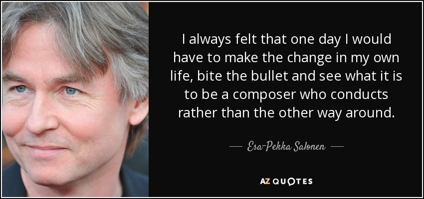I always felt that one day I would have to make the change in my own life, bite the bullet and see what it is to be a composer who conducts rather than the other way around. - Esa-Pekka Salonen