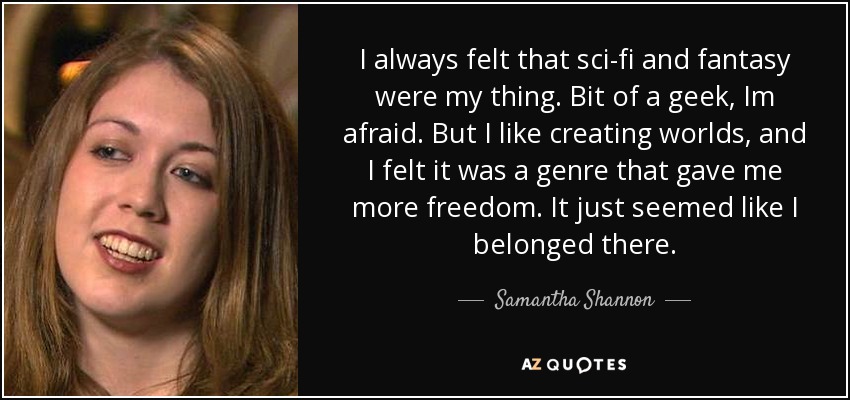 I always felt that sci-fi and fantasy were my thing. Bit of a geek, Im afraid. But I like creating worlds, and I felt it was a genre that gave me more freedom. It just seemed like I belonged there. - Samantha Shannon