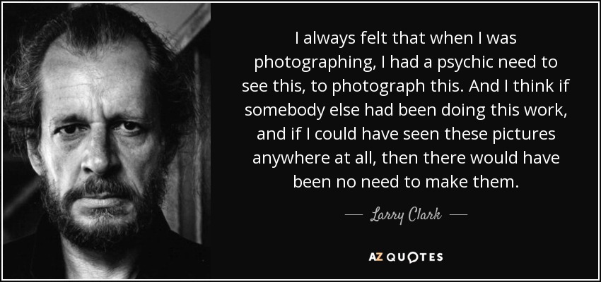 I always felt that when I was photographing, I had a psychic need to see this, to photograph this. And I think if somebody else had been doing this work, and if I could have seen these pictures anywhere at all, then there would have been no need to make them. - Larry Clark