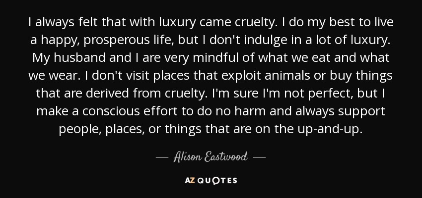 I always felt that with luxury came cruelty. I do my best to live a happy, prosperous life, but I don't indulge in a lot of luxury. My husband and I are very mindful of what we eat and what we wear. I don't visit places that exploit animals or buy things that are derived from cruelty. I'm sure I'm not perfect, but I make a conscious effort to do no harm and always support people, places, or things that are on the up-and-up. - Alison Eastwood