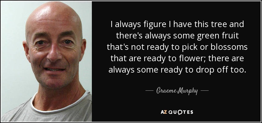 I always figure I have this tree and there's always some green fruit that's not ready to pick or blossoms that are ready to flower; there are always some ready to drop off too. - Graeme Murphy