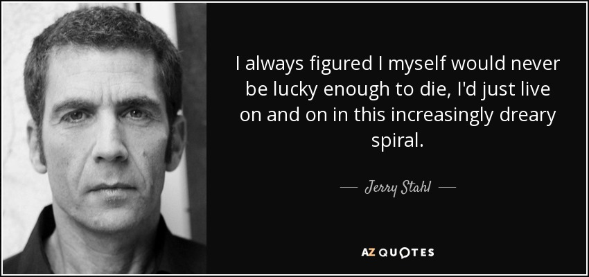 I always figured I myself would never be lucky enough to die, I'd just live on and on in this increasingly dreary spiral. - Jerry Stahl