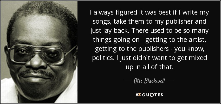 I always figured it was best if I write my songs, take them to my publisher and just lay back. There used to be so many things going on - getting to the artist, getting to the publishers - you know, politics. I just didn't want to get mixed up in all of that. - Otis Blackwell