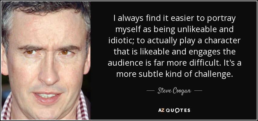 I always find it easier to portray myself as being unlikeable and idiotic; to actually play a character that is likeable and engages the audience is far more difficult. It's a more subtle kind of challenge. - Steve Coogan