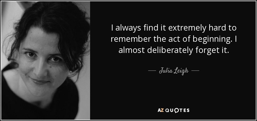 I always find it extremely hard to remember the act of beginning. I almost deliberately forget it. - Julia Leigh