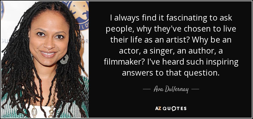 I always find it fascinating to ask people, why they've chosen to live their life as an artist? Why be an actor, a singer, an author, a filmmaker? I've heard such inspiring answers to that question. - Ava DuVernay
