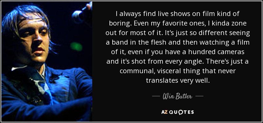 I always find live shows on film kind of boring. Even my favorite ones, I kinda zone out for most of it. It's just so different seeing a band in the flesh and then watching a film of it, even if you have a hundred cameras and it's shot from every angle. There's just a communal, visceral thing that never translates very well. - Win Butler
