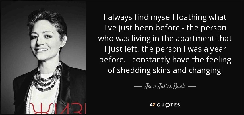 I always find myself loathing what I've just been before - the person who was living in the apartment that I just left, the person I was a year before. I constantly have the feeling of shedding skins and changing. - Joan Juliet Buck