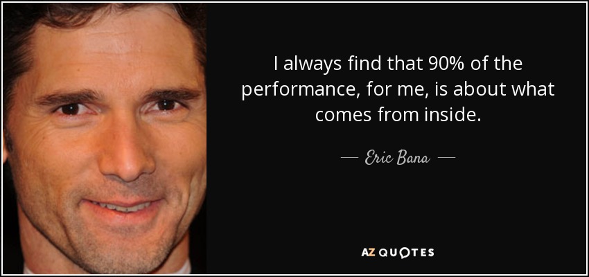 I always find that 90% of the performance, for me, is about what comes from inside. - Eric Bana