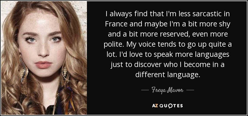 I always find that I'm less sarcastic in France and maybe I'm a bit more shy and a bit more reserved, even more polite. My voice tends to go up quite a lot. I'd love to speak more languages just to discover who I become in a different language. - Freya Mavor