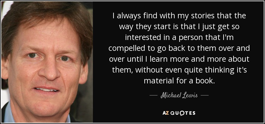 I always find with my stories that the way they start is that I just get so interested in a person that I'm compelled to go back to them over and over until I learn more and more about them, without even quite thinking it's material for a book. - Michael Lewis