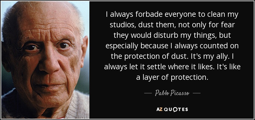 I always forbade everyone to clean my studios, dust them, not only for fear they would disturb my things, but especially because I always counted on the protection of dust. It's my ally. I always let it settle where it likes. It's like a layer of protection. - Pablo Picasso