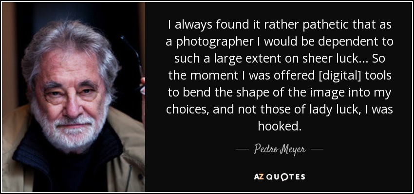 I always found it rather pathetic that as a photographer I would be dependent to such a large extent on sheer luck... So the moment I was offered [digital] tools to bend the shape of the image into my choices, and not those of lady luck, I was hooked. - Pedro Meyer