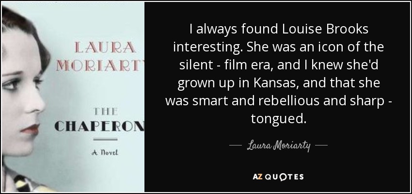 I always found Louise Brooks interesting. She was an icon of the silent - film era, and I knew she'd grown up in Kansas, and that she was smart and rebellious and sharp - tongued. - Laura Moriarty