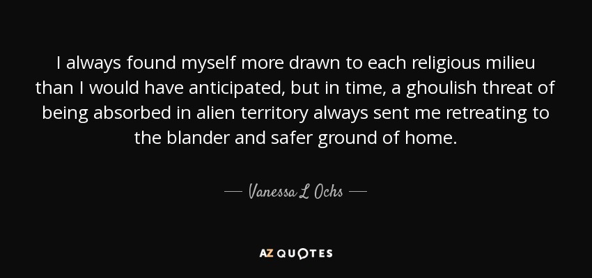 I always found myself more drawn to each religious milieu than I would have anticipated, but in time, a ghoulish threat of being absorbed in alien territory always sent me retreating to the blander and safer ground of home. - Vanessa L Ochs