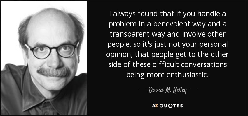 I always found that if you handle a problem in a benevolent way and a transparent way and involve other people, so it's just not your personal opinion, that people get to the other side of these difficult conversations being more enthusiastic. - David M. Kelley