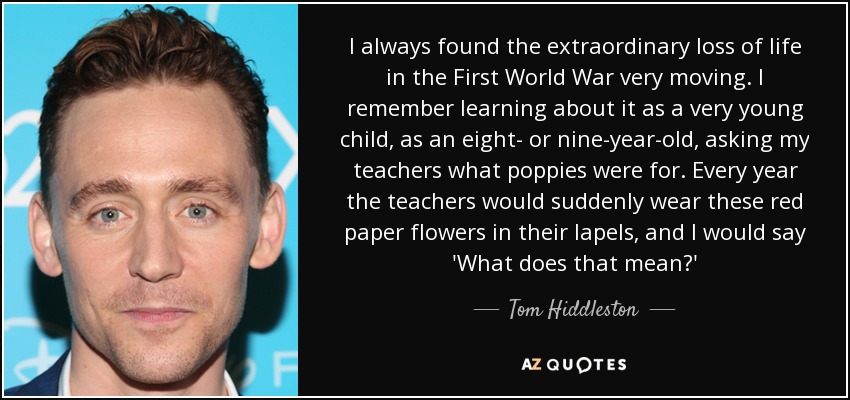 I always found the extraordinary loss of life in the First World War very moving. I remember learning about it as a very young child, as an eight- or nine-year-old, asking my teachers what poppies were for. Every year the teachers would suddenly wear these red paper flowers in their lapels, and I would say 'What does that mean?' - Tom Hiddleston