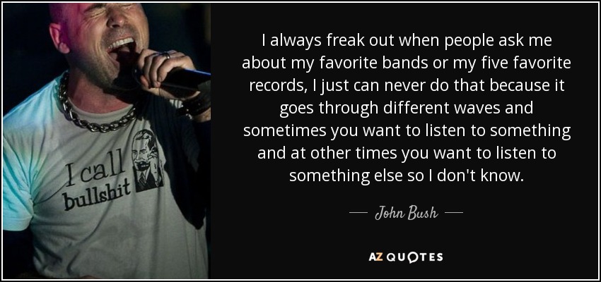 I always freak out when people ask me about my favorite bands or my five favorite records, I just can never do that because it goes through different waves and sometimes you want to listen to something and at other times you want to listen to something else so I don't know. - John Bush