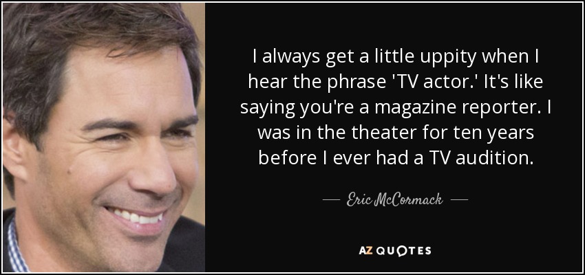I always get a little uppity when I hear the phrase 'TV actor.' It's like saying you're a magazine reporter. I was in the theater for ten years before I ever had a TV audition. - Eric McCormack