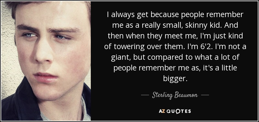 I always get because people remember me as a really small, skinny kid. And then when they meet me, I'm just kind of towering over them. I'm 6'2. I'm not a giant, but compared to what a lot of people remember me as, it's a little bigger. - Sterling Beaumon