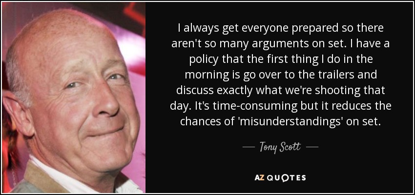 I always get everyone prepared so there aren't so many arguments on set. I have a policy that the first thing I do in the morning is go over to the trailers and discuss exactly what we're shooting that day. It's time-consuming but it reduces the chances of 'misunderstandings' on set. - Tony Scott