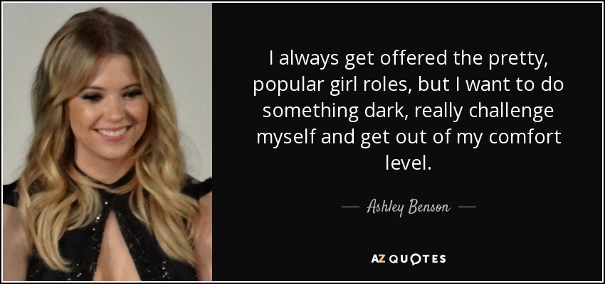 I always get offered the pretty, popular girl roles, but I want to do something dark, really challenge myself and get out of my comfort level. - Ashley Benson