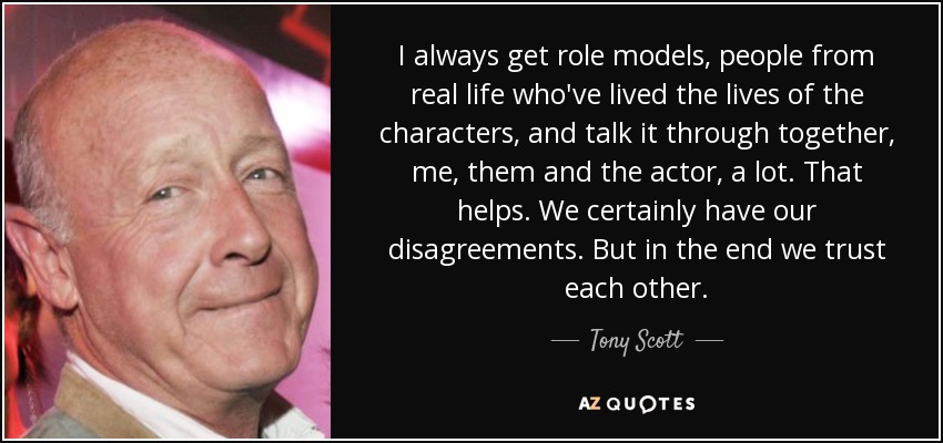 I always get role models, people from real life who've lived the lives of the characters, and talk it through together, me, them and the actor, a lot. That helps. We certainly have our disagreements. But in the end we trust each other. - Tony Scott