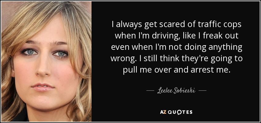 I always get scared of traffic cops when I'm driving, like I freak out even when I'm not doing anything wrong. I still think they're going to pull me over and arrest me. - Leelee Sobieski