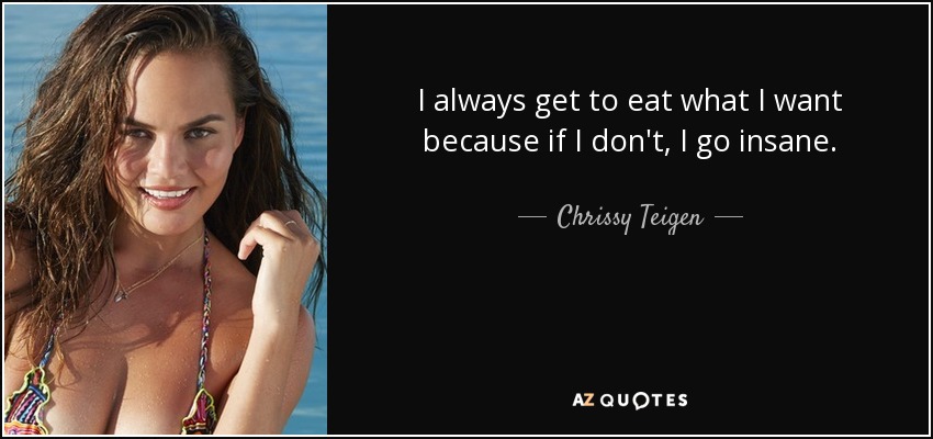 I always get to eat what I want because if I don't, I go insane. - Chrissy Teigen