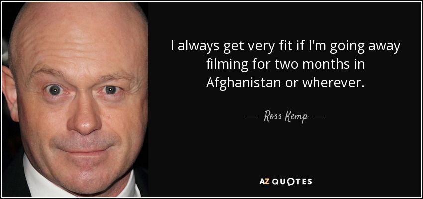 I always get very fit if I'm going away filming for two months in Afghanistan or wherever. - Ross Kemp