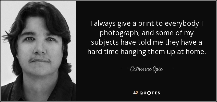 I always give a print to everybody I photograph, and some of my subjects have told me they have a hard time hanging them up at home. - Catherine Opie