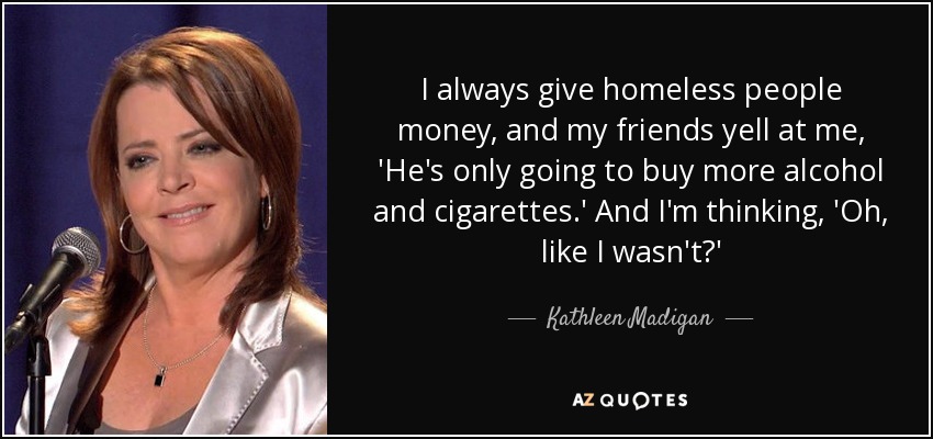 I always give homeless people money, and my friends yell at me, 'He's only going to buy more alcohol and cigarettes.' And I'm thinking, 'Oh, like I wasn't?' - Kathleen Madigan
