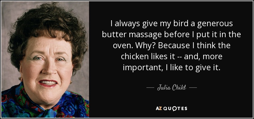 I always give my bird a generous butter massage before I put it in the oven. Why? Because I think the chicken likes it -- and, more important, I like to give it. - Julia Child