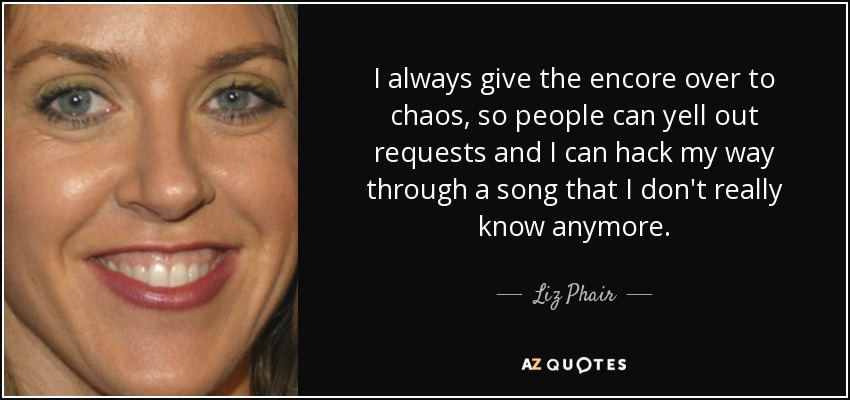 I always give the encore over to chaos, so people can yell out requests and I can hack my way through a song that I don't really know anymore. - Liz Phair