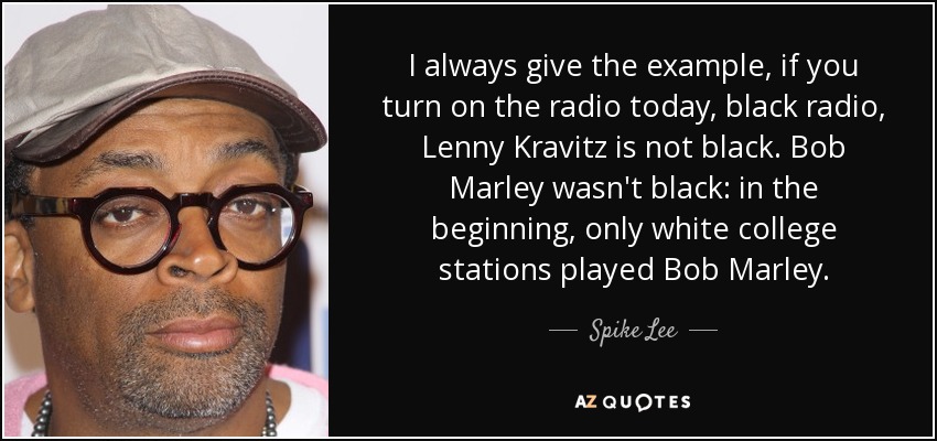 I always give the example, if you turn on the radio today, black radio, Lenny Kravitz is not black. Bob Marley wasn't black: in the beginning, only white college stations played Bob Marley. - Spike Lee